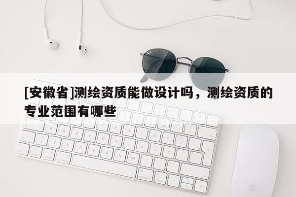 [安徽省]測繪資質能做設計嗎，測繪資質的專業(yè)范圍有哪些