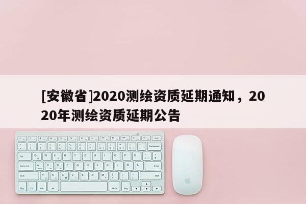 [安徽省]2020測繪資質(zhì)延期通知，2020年測繪資質(zhì)延期公告