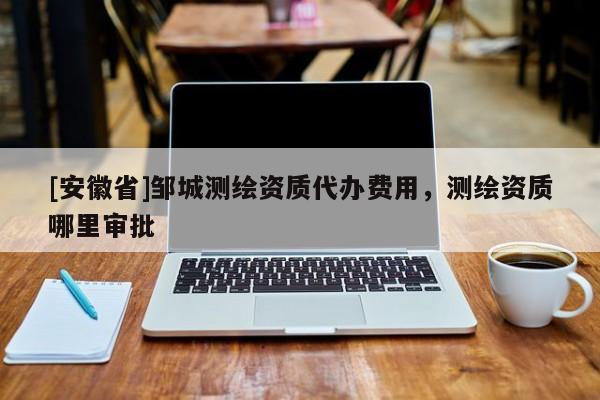 [安徽省]鄒城測(cè)繪資質(zhì)代辦費(fèi)用，測(cè)繪資質(zhì)哪里審批