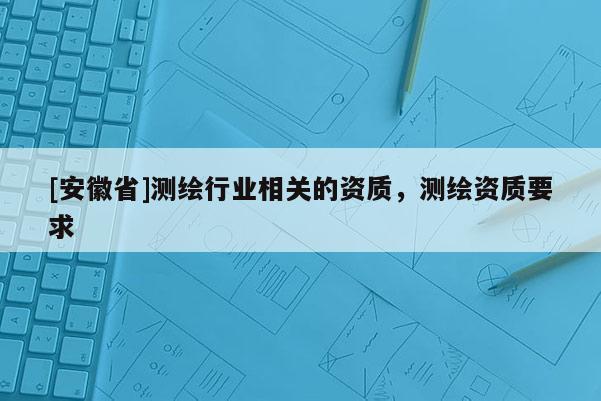 [安徽省]測繪行業(yè)相關的資質(zhì)，測繪資質(zhì)要求