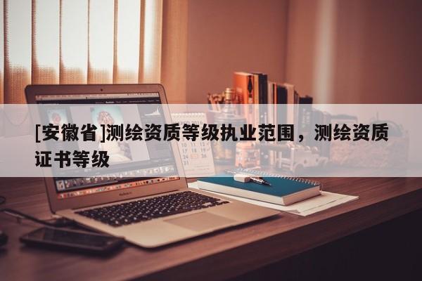 [安徽省]測繪資質(zhì)等級執(zhí)業(yè)范圍，測繪資質(zhì)證書等級