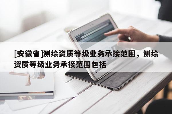[安徽省]測繪資質(zhì)等級業(yè)務(wù)承接范圍，測繪資質(zhì)等級業(yè)務(wù)承接范圍包括