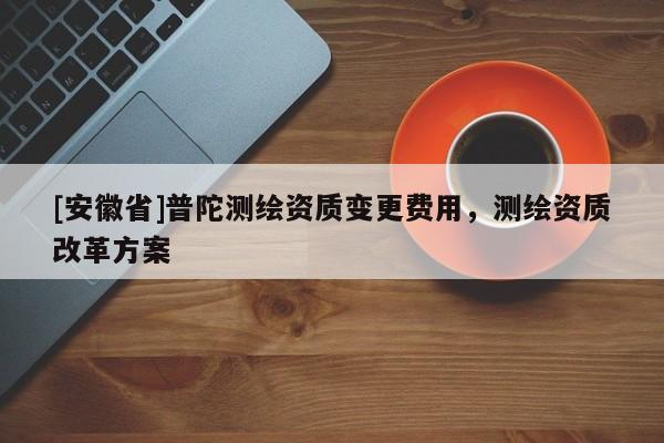 [安徽省]普陀測(cè)繪資質(zhì)變更費(fèi)用，測(cè)繪資質(zhì)改革方案