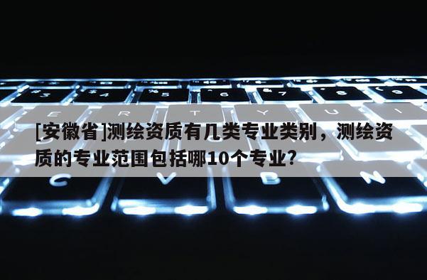 [安徽省]測繪資質(zhì)有幾類專業(yè)類別，測繪資質(zhì)的專業(yè)范圍包括哪10個專業(yè)?