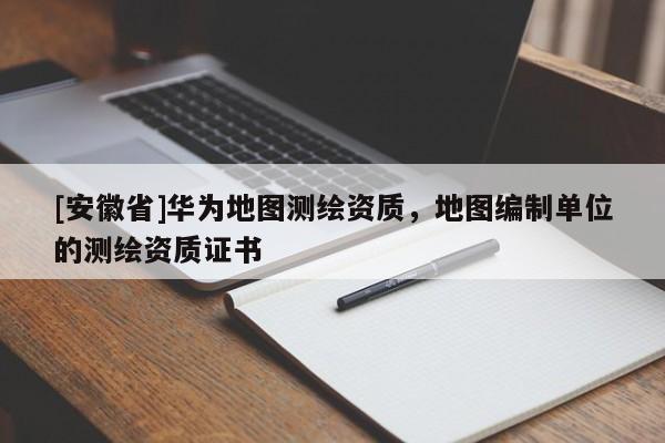 [安徽省]華為地圖測繪資質(zhì)，地圖編制單位的測繪資質(zhì)證書