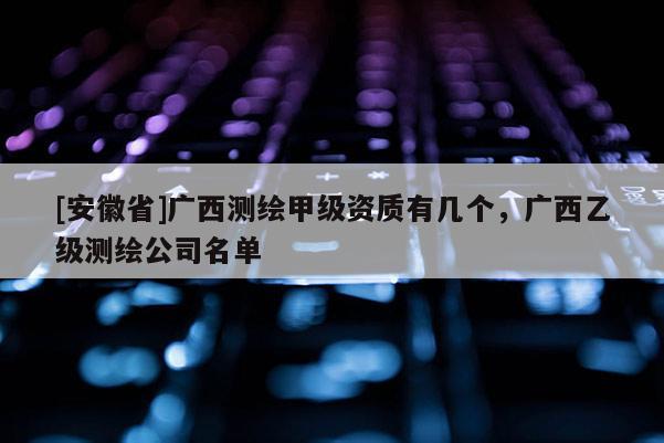 [安徽省]廣西測繪甲級資質有幾個，廣西乙級測繪公司名單