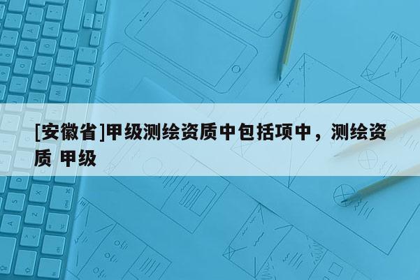 [安徽省]甲級(jí)測(cè)繪資質(zhì)中包括項(xiàng)中，測(cè)繪資質(zhì) 甲級(jí)