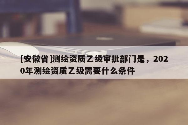 [安徽省]測(cè)繪資質(zhì)乙級(jí)審批部門(mén)是，2020年測(cè)繪資質(zhì)乙級(jí)需要什么條件
