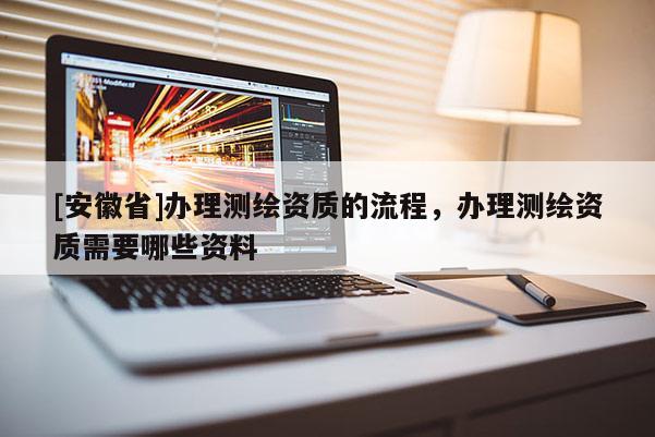 [安徽省]辦理測(cè)繪資質(zhì)的流程，辦理測(cè)繪資質(zhì)需要哪些資料