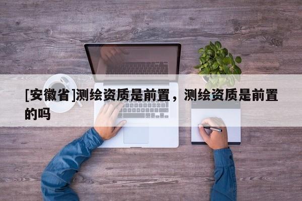 [安徽省]測(cè)繪資質(zhì)是前置，測(cè)繪資質(zhì)是前置的嗎