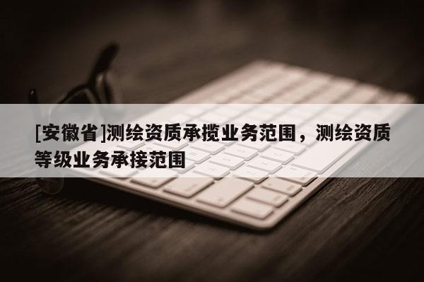 [安徽省]測繪資質(zhì)承攬業(yè)務(wù)范圍，測繪資質(zhì)等級業(yè)務(wù)承接范圍