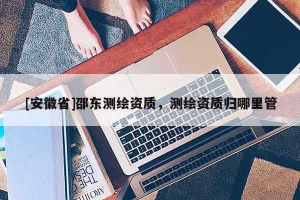 [安徽省]邵東測(cè)繪資質(zhì)，測(cè)繪資質(zhì)歸哪里管