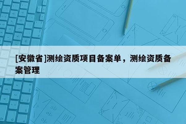 [安徽省]測(cè)繪資質(zhì)項(xiàng)目備案單，測(cè)繪資質(zhì)備案管理