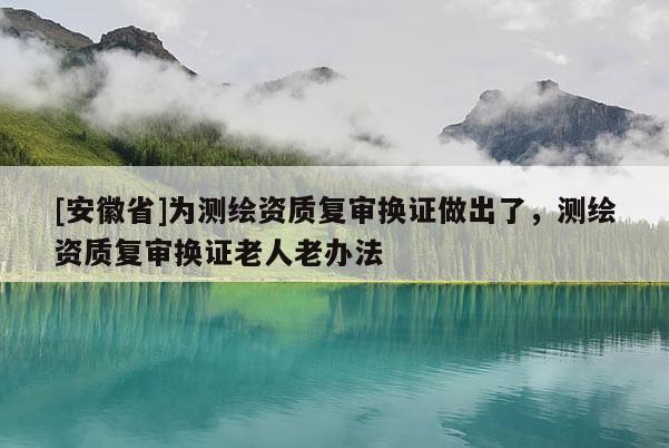 [安徽省]為測(cè)繪資質(zhì)復(fù)審換證做出了，測(cè)繪資質(zhì)復(fù)審換證老人老辦法