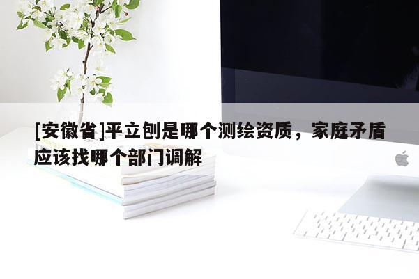 [安徽省]平立刨是哪個(gè)測(cè)繪資質(zhì)，家庭矛盾應(yīng)該找哪個(gè)部門(mén)調(diào)解
