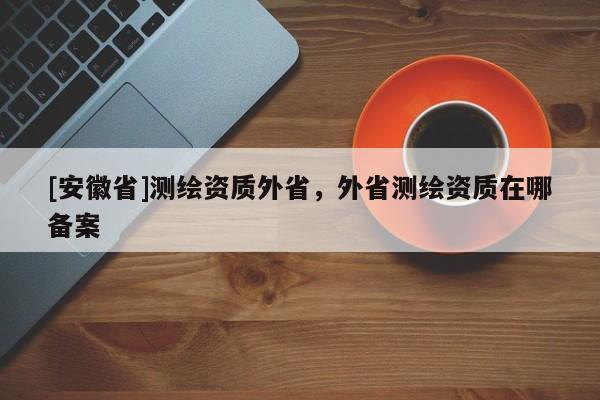 [安徽省]測(cè)繪資質(zhì)外省，外省測(cè)繪資質(zhì)在哪備案