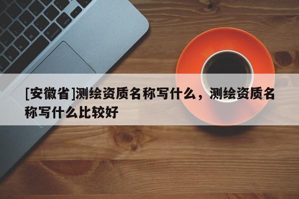 [安徽省]測繪資質(zhì)名稱寫什么，測繪資質(zhì)名稱寫什么比較好