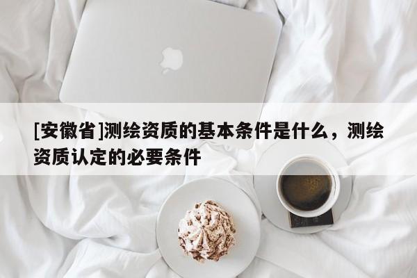 [安徽省]測繪資質(zhì)的基本條件是什么，測繪資質(zhì)認定的必要條件