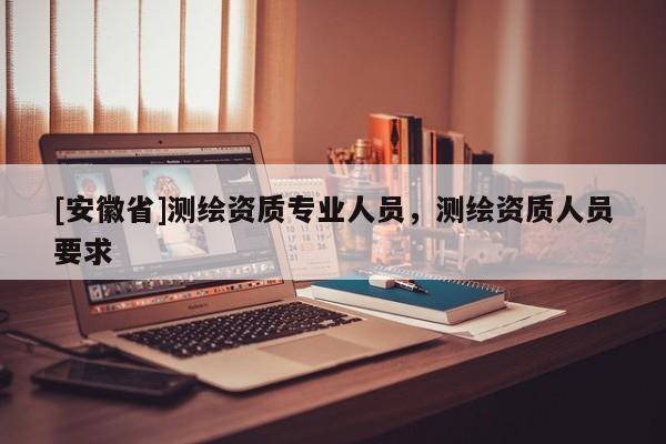 [安徽省]測繪資質(zhì)專業(yè)人員，測繪資質(zhì)人員要求