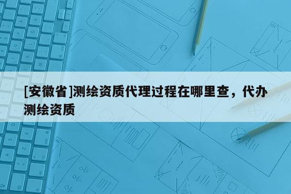 [安徽省]測繪資質(zhì)代理過程在哪里查，代辦測繪資質(zhì)