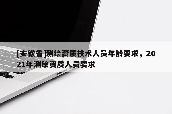 [安徽省]測繪資質(zhì)技術(shù)人員年齡要求，2021年測繪資質(zhì)人員要求