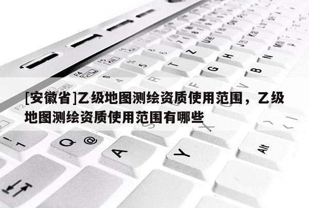 [安徽省]乙級地圖測繪資質(zhì)使用范圍，乙級地圖測繪資質(zhì)使用范圍有哪些