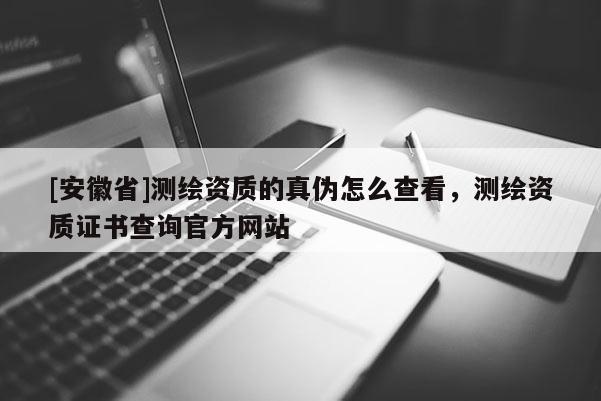 [安徽省]測繪資質(zhì)的真?zhèn)卧趺床榭?，測繪資質(zhì)證書查詢官方網(wǎng)站