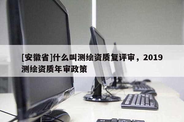 [安徽省]什么叫測繪資質(zhì)復(fù)評審，2019測繪資質(zhì)年審政策