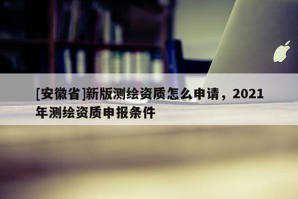 [安徽省]新版測繪資質(zhì)怎么申請，2021年測繪資質(zhì)申報(bào)條件