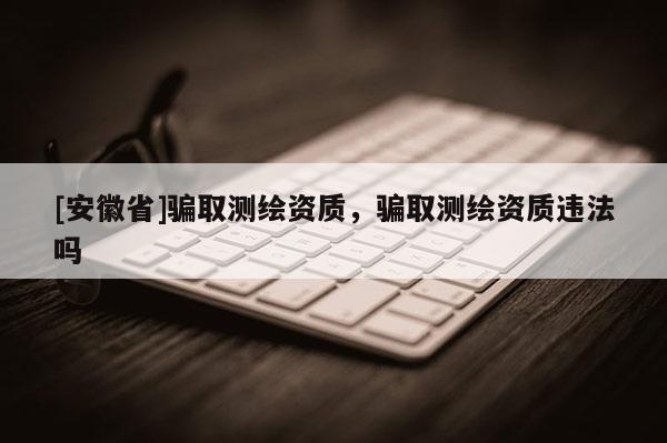 [安徽省]騙取測繪資質，騙取測繪資質違法嗎