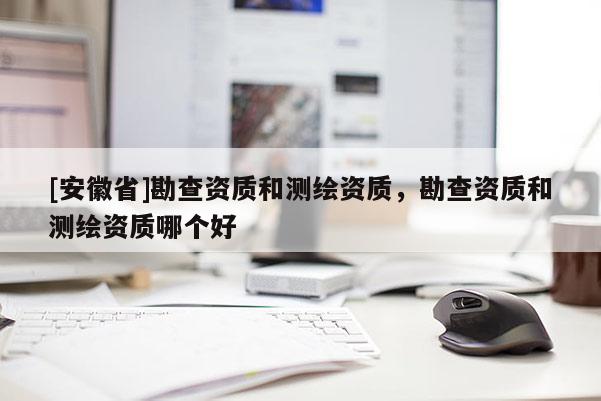 [安徽省]勘查資質(zhì)和測(cè)繪資質(zhì)，勘查資質(zhì)和測(cè)繪資質(zhì)哪個(gè)好