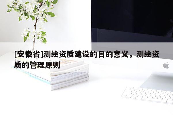[安徽省]測(cè)繪資質(zhì)建設(shè)的目的意義，測(cè)繪資質(zhì)的管理原則