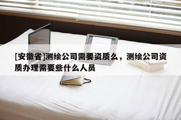 [安徽省]測繪公司需要資質(zhì)么，測繪公司資質(zhì)辦理需要些什么人員