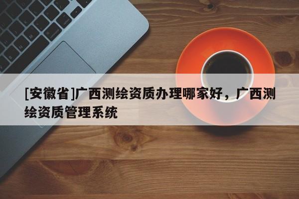 [安徽省]廣西測繪資質(zhì)辦理哪家好，廣西測繪資質(zhì)管理系統(tǒng)