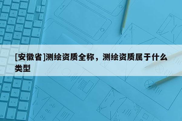 [安徽省]測繪資質(zhì)全稱，測繪資質(zhì)屬于什么類型