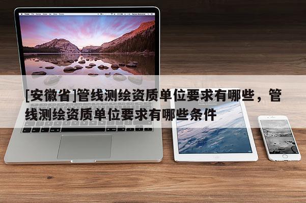 [安徽省]管線測繪資質(zhì)單位要求有哪些，管線測繪資質(zhì)單位要求有哪些條件