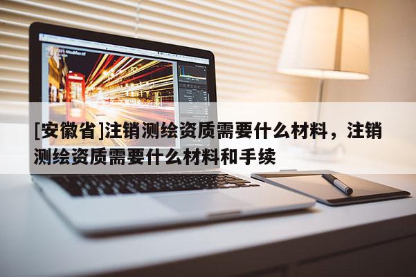 [安徽省]注銷測(cè)繪資質(zhì)需要什么材料，注銷測(cè)繪資質(zhì)需要什么材料和手續(xù)