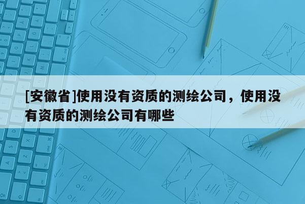 [安徽省]使用沒有資質(zhì)的測繪公司，使用沒有資質(zhì)的測繪公司有哪些