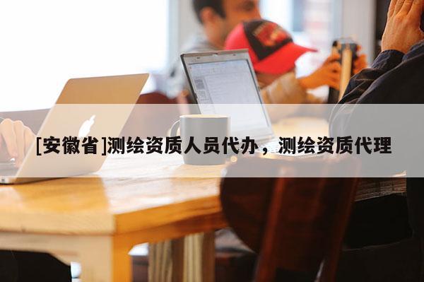 [安徽省]測(cè)繪資質(zhì)人員代辦，測(cè)繪資質(zhì)代理