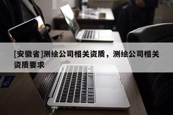 [安徽省]測(cè)繪公司相關(guān)資質(zhì)，測(cè)繪公司相關(guān)資質(zhì)要求