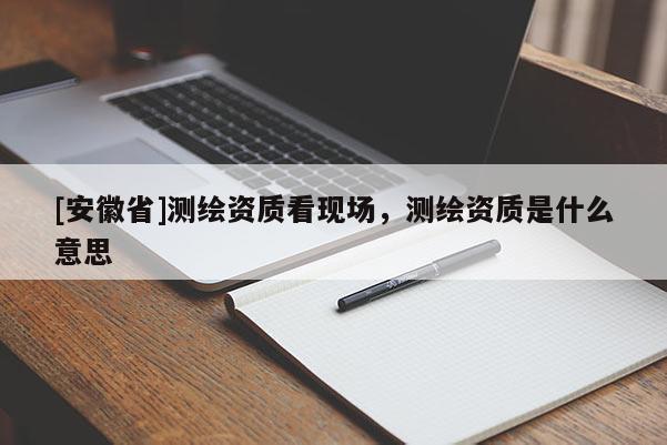 [安徽省]測繪資質(zhì)看現(xiàn)場，測繪資質(zhì)是什么意思