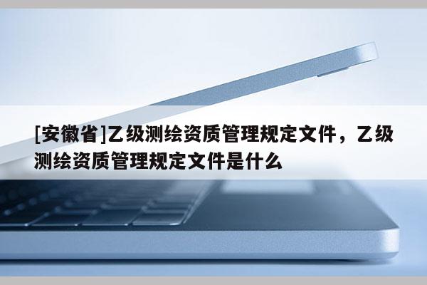 [安徽省]乙級測繪資質(zhì)管理規(guī)定文件，乙級測繪資質(zhì)管理規(guī)定文件是什么