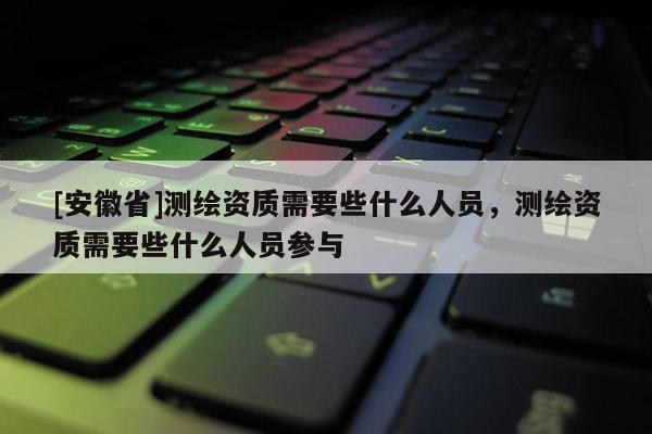 [安徽省]測繪資質(zhì)需要些什么人員，測繪資質(zhì)需要些什么人員參與