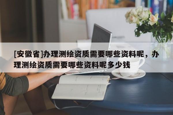 [安徽省]辦理測繪資質(zhì)需要哪些資料呢，辦理測繪資質(zhì)需要哪些資料呢多少錢