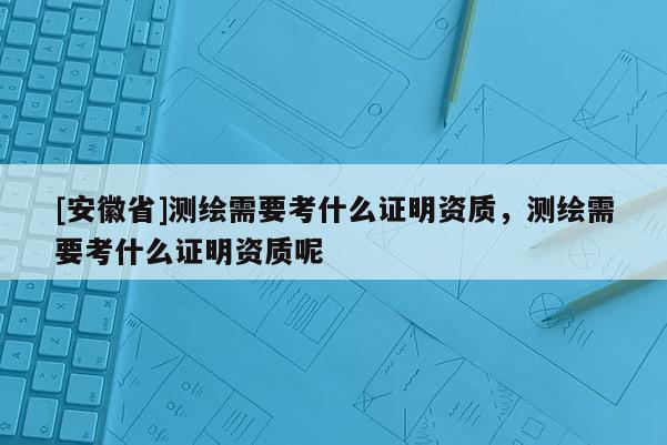 [安徽省]測繪需要考什么證明資質(zhì)，測繪需要考什么證明資質(zhì)呢