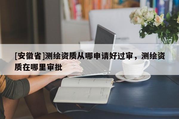 [安徽省]測(cè)繪資質(zhì)從哪申請(qǐng)好過(guò)審，測(cè)繪資質(zhì)在哪里審批