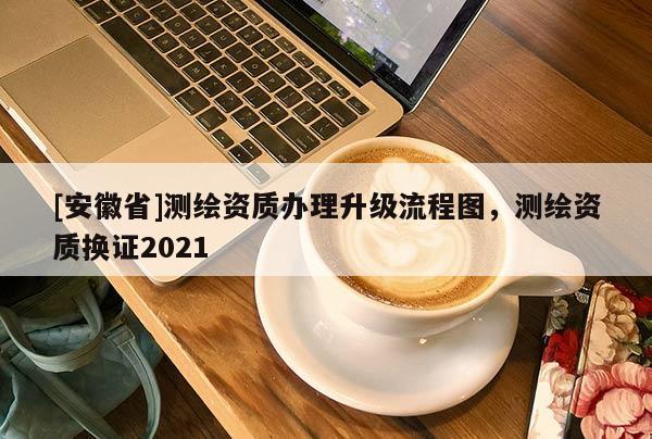 [安徽省]測(cè)繪資質(zhì)辦理升級(jí)流程圖，測(cè)繪資質(zhì)換證2021