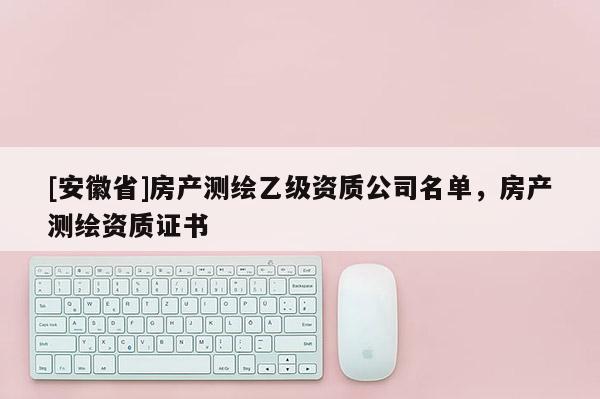 [安徽省]房產(chǎn)測繪乙級資質(zhì)公司名單，房產(chǎn)測繪資質(zhì)證書