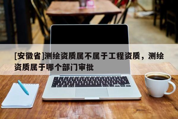 [安徽省]測(cè)繪資質(zhì)屬不屬于工程資質(zhì)，測(cè)繪資質(zhì)屬于哪個(gè)部門審批