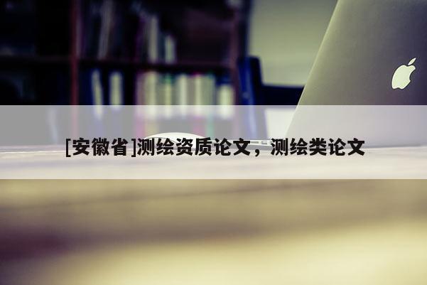 [安徽省]測(cè)繪資質(zhì)論文，測(cè)繪類論文